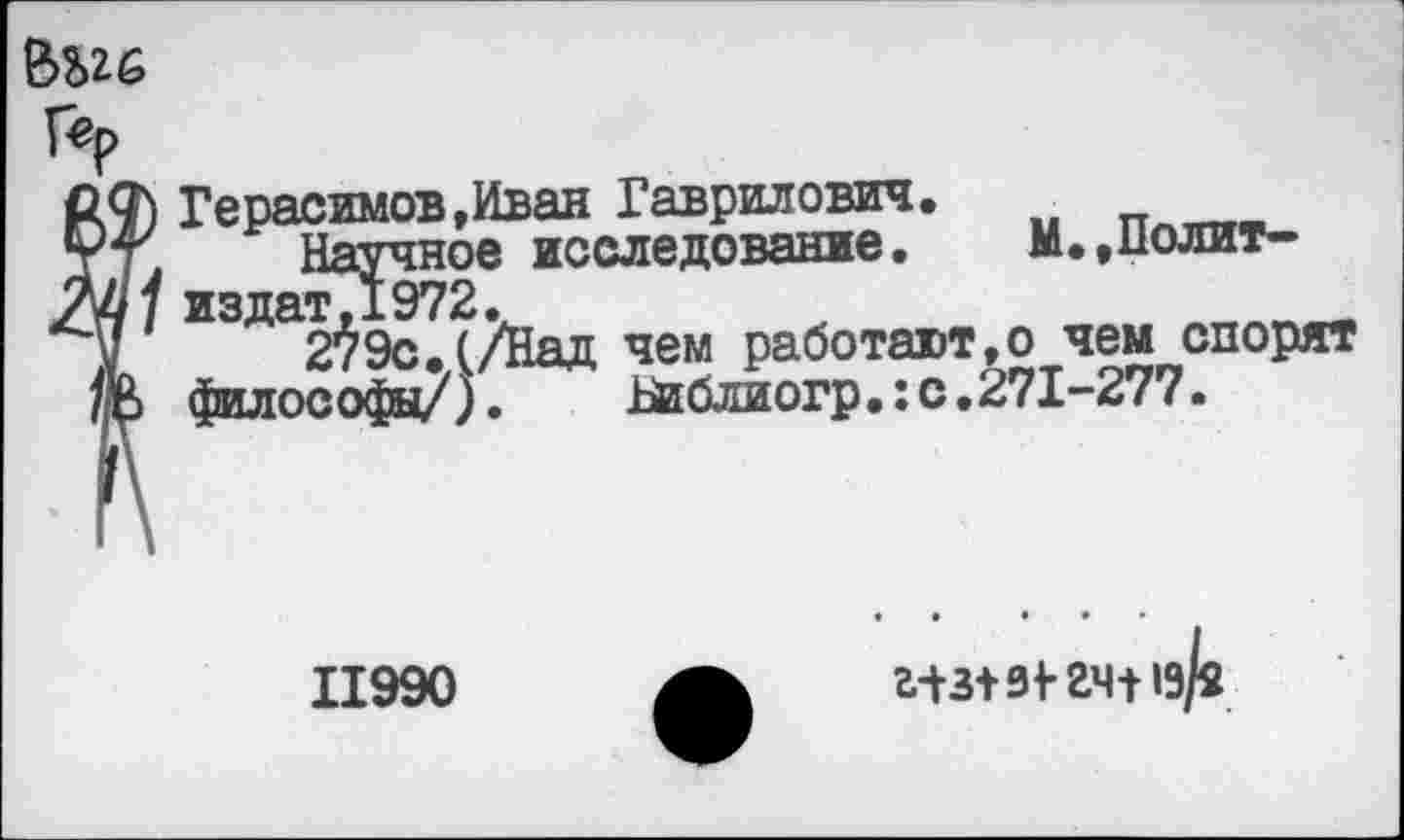 ﻿
Гер
М) Герасимов,Иван Гаврилович.
тт. Научное исследование. М.,Полит-
тМ/ издатД972.	_
V 279с. (/Над чем работают,© чем спорят
/о философ»/).	Библиогр•:с•271-277•
11990
а+з+ 31-24+19/2